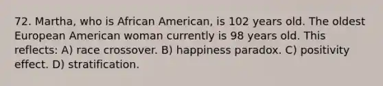 72. Martha, who is African American, is 102 years old. The oldest European American woman currently is 98 years old. This reflects: A) race crossover. B) happiness paradox. C) positivity effect. D) stratification.