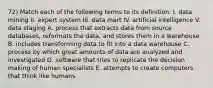 72) Match each of the following terms to its definition: I. data mining II. expert system III. data mart IV. artificial intelligence V. data staging A. process that extracts data from source databases, reformats the data, and stores them in a warehouse B. includes transforming data to fit into a data warehouse C. process by which great amounts of data are analyzed and investigated D. software that tries to replicate the decision making of human specialists E. attempts to create computers that think like humans