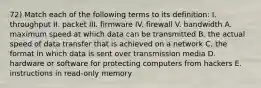 72) Match each of the following terms to its definition: I. throughput II. packet III. firmware IV. firewall V. bandwidth A. maximum speed at which data can be transmitted B. the actual speed of data transfer that is achieved on a network C. the format in which data is sent over transmission media D. hardware or software for protecting computers from hackers E. instructions in read-only memory