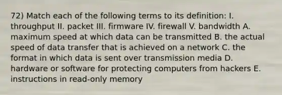 72) Match each of the following terms to its definition: I. throughput II. packet III. firmware IV. firewall V. bandwidth A. maximum speed at which data can be transmitted B. the actual speed of data transfer that is achieved on a network C. the format in which data is sent over transmission media D. hardware or software for protecting computers from hackers E. instructions in read-only memory