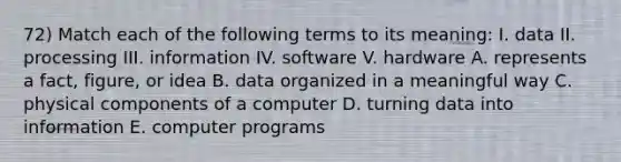 72) Match each of the following terms to its meaning: I. data II. processing III. information IV. software V. hardware A. represents a fact, figure, or idea B. data organized in a meaningful way C. physical components of a computer D. turning data into information E. computer programs