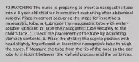 72 MATCHING The nurse is preparing to insert a nasogastric tube into a 4-year-old child for intermittent suctioning after abdominal surgery. Place in correct sequence the steps for inserting a nasogastric tube. a. Lubricate the nasogastric tube with water-soluble lubricant. b. Tape the nasogastric tube securely to the child's face. c. Check the placement of the tube by aspirating stomach contents. d. Place the child in the supine position with head slightly hyperflexed. e. Insert the nasogastric tube through the nares. f. Measure the tube from the tip of the nose to the ear lobe to midpoint between the xiphoid process and the umbilicus.