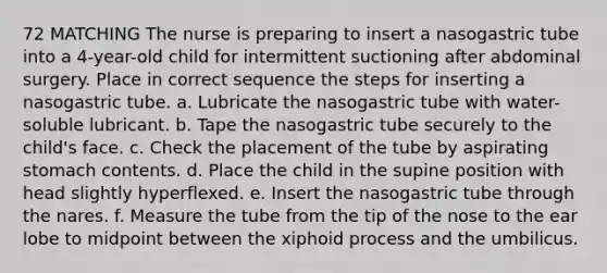 72 MATCHING The nurse is preparing to insert a nasogastric tube into a 4-year-old child for intermittent suctioning after abdominal surgery. Place in correct sequence the steps for inserting a nasogastric tube. a. Lubricate the nasogastric tube with water-soluble lubricant. b. Tape the nasogastric tube securely to the child's face. c. Check the placement of the tube by aspirating stomach contents. d. Place the child in the supine position with head slightly hyperflexed. e. Insert the nasogastric tube through the nares. f. Measure the tube from the tip of the nose to the ear lobe to midpoint between the xiphoid process and the umbilicus.