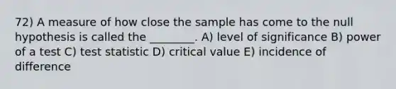 72) A measure of how close the sample has come to the null hypothesis is called the ________. A) level of significance B) power of a test C) test statistic D) critical value E) incidence of difference