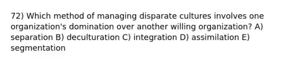 72) Which method of managing disparate cultures involves one organization's domination over another willing organization? A) separation B) deculturation C) integration D) assimilation E) segmentation