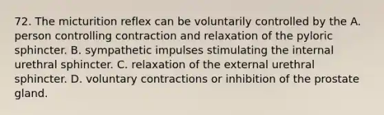 72. The micturition reflex can be voluntarily controlled by the A. person controlling contraction and relaxation of the pyloric sphincter. B. sympathetic impulses stimulating the internal urethral sphincter. C. relaxation of the external urethral sphincter. D. voluntary contractions or inhibition of the prostate gland.