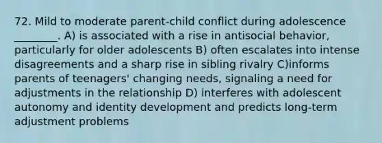 72. Mild to moderate parent-child conflict during adolescence ________. A) is associated with a rise in antisocial behavior, particularly for older adolescents B) often escalates into intense disagreements and a sharp rise in sibling rivalry C)informs parents of teenagers' changing needs, signaling a need for adjustments in the relationship D) interferes with adolescent autonomy and identity development and predicts long-term adjustment problems