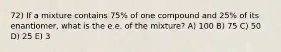 72) If a mixture contains 75% of one compound and 25% of its enantiomer, what is the e.e. of the mixture? A) 100 B) 75 C) 50 D) 25 E) 3