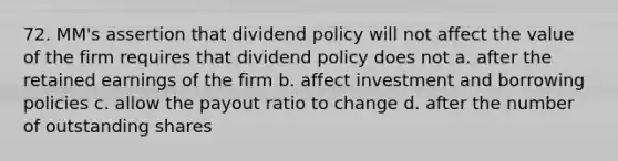 72. MM's assertion that dividend policy will not affect the value of the firm requires that dividend policy does not a. after the retained earnings of the firm b. affect investment and borrowing policies c. allow the payout ratio to change d. after the number of outstanding shares