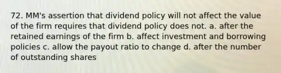 72. MM's assertion that dividend policy will not affect the value of the firm requires that dividend policy does not. a. after the retained earnings of the firm b. affect investment and borrowing policies c. allow the payout ratio to change d. after the number of outstanding shares