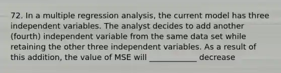 72. In a multiple regression analysis, the current model has three independent variables. The analyst decides to add another (fourth) independent variable from the same data set while retaining the other three independent variables. As a result of this addition, the value of MSE will ____________ decrease