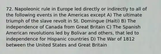 72. Napoleonic rule in Europe led directly or indirectly to all of the following events in the Americas except A) The ultimate triumph of the slave revolt in St. Domingue (Haiti) B) The independence of Canada from Great Britain C) The Spanish American revolutions led by Bolivar and others, that led to independence for Hispanic countries D) The War of 1812 between the United States and Great Britain