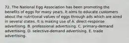 72. The National Egg Association has been promoting the benefits of eggs for many years. It aims to educate customers about the nutritional values of eggs through ads which are aired in several states. It is making use of A. direct-response advertising. B. professional advertising. C. primary-demand advertising. D. selective-demand advertising. E. trade advertising.