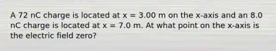 A 72 nC charge is located at x = 3.00 m on the x-axis and an 8.0 nC charge is located at x = 7.0 m. At what point on the x-axis is the electric field zero?