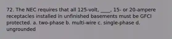 72. The NEC requires that all 125-volt, ____, 15- or 20-ampere receptacles installed in unfinished basements must be GFCI protected. a. two-phase b. multi-wire c. single-phase d. ungrounded