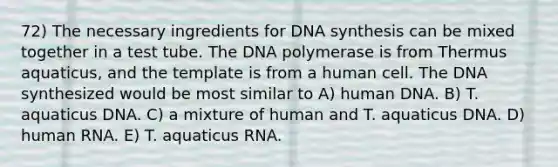 72) The necessary ingredients for DNA synthesis can be mixed together in a test tube. The DNA polymerase is from Thermus aquaticus, and the template is from a human cell. The DNA synthesized would be most similar to A) human DNA. B) T. aquaticus DNA. C) a mixture of human and T. aquaticus DNA. D) human RNA. E) T. aquaticus RNA.