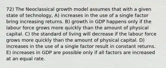 72) The Neoclassical growth model assumes that with a given state of technology, A) increases in the use of a single factor bring increasing returns. B) growth in GDP happens only if the labour force grows more quickly than the amount of physical capital. C) the standard of living will decrease if the labour force grows more quickly than the amount of physical capital. D) increases in the use of a single factor result in constant returns. E) increases in GDP are possible only if all factors are increased at an equal rate.