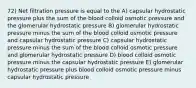 72) Net filtration pressure is equal to the A) capsular hydrostatic pressure plus the sum of the blood colloid osmotic pressure and the glomerular hydrostatic pressure B) glomerular hydrostatic pressure minus the sum of the blood colloid osmotic pressure and capsular hydrostatic pressure C) capsular hydrostatic pressure minus the sum of the blood colloid osmotic pressure and glomerular hydrostatic pressure D) blood colloid osmotic pressure minus the capsular hydrostatic pressure E) glomerular hydrostatic pressure plus blood colloid osmotic pressure minus capsular hydrostatic pressure