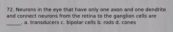 72. Neurons in the eye that have only one axon and one dendrite and connect neurons from the retina to the ganglion cells are ______. a. transducers c. bipolar cells b. rods d. cones