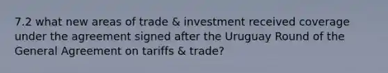 7.2 what new areas of trade & investment received coverage under the agreement signed after the Uruguay Round of the General Agreement on tariffs & trade?