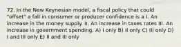 72. In the New Keynesian model, a fiscal policy that could "offset" a fall in consumer or producer confidence is a I. An increase in the money supply. II. An increase in taxes rates III. An increase in government spending. A) I only B) II only C) III only D) I and III only E) II and III only