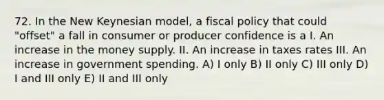 72. In the New Keynesian model, a fiscal policy that could "offset" a fall in consumer or producer confidence is a I. An increase in the money supply. II. An increase in taxes rates III. An increase in government spending. A) I only B) II only C) III only D) I and III only E) II and III only