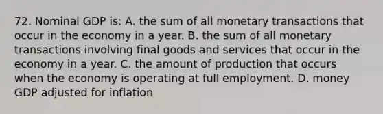 72. Nominal GDP is: A. the sum of all monetary transactions that occur in the economy in a year. B. the sum of all monetary transactions involving final goods and services that occur in the economy in a year. C. the amount of production that occurs when the economy is operating at full employment. D. money GDP adjusted for inflation