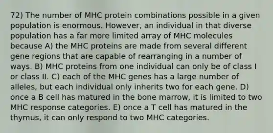 72) The number of MHC protein combinations possible in a given population is enormous. However, an individual in that diverse population has a far more limited array of MHC molecules because A) the MHC proteins are made from several different gene regions that are capable of rearranging in a number of ways. B) MHC proteins from one individual can only be of class I or class II. C) each of the MHC genes has a large number of alleles, but each individual only inherits two for each gene. D) once a B cell has matured in the bone marrow, it is limited to two MHC response categories. E) once a T cell has matured in the thymus, it can only respond to two MHC categories.