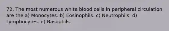 72. The most numerous white blood cells in peripheral circulation are the a) Monocytes. b) Eosinophils. c) Neutrophils. d) Lymphocytes. e) Basophils.