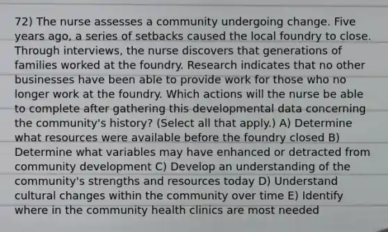 72) The nurse assesses a community undergoing change. Five years ago, a series of setbacks caused the local foundry to close. Through interviews, the nurse discovers that generations of families worked at the foundry. Research indicates that no other businesses have been able to provide work for those who no longer work at the foundry. Which actions will the nurse be able to complete after gathering this developmental data concerning the community's history? (Select all that apply.) A) Determine what resources were available before the foundry closed B) Determine what variables may have enhanced or detracted from community development C) Develop an understanding of the community's strengths and resources today D) Understand cultural changes within the community over time E) Identify where in the community health clinics are most needed