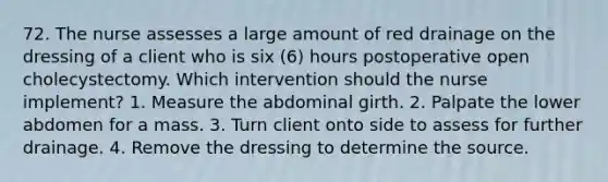 72. The nurse assesses a large amount of red drainage on the dressing of a client who is six (6) hours postoperative open cholecystectomy. Which intervention should the nurse implement? 1. Measure the abdominal girth. 2. Palpate the lower abdomen for a mass. 3. Turn client onto side to assess for further drainage. 4. Remove the dressing to determine the source.