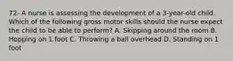 72- A nurse is assessing the development of a 3-year-old child. Which of the following gross motor skills should the nurse expect the child to be able to perform? A. Skipping around the room B. Hopping on 1 foot C. Throwing a ball overhead D. Standing on 1 foot