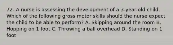 72- A nurse is assessing the development of a 3-year-old child. Which of the following gross motor skills should the nurse expect the child to be able to perform? A. Skipping around the room B. Hopping on 1 foot C. Throwing a ball overhead D. Standing on 1 foot