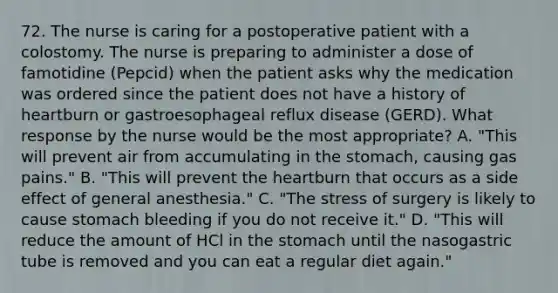 72. The nurse is caring for a postoperative patient with a colostomy. The nurse is preparing to administer a dose of famotidine (Pepcid) when the patient asks why the medication was ordered since the patient does not have a history of heartburn or gastroesophageal reflux disease (GERD). What response by the nurse would be the most appropriate? A. "This will prevent air from accumulating in the stomach, causing gas pains." B. "This will prevent the heartburn that occurs as a side effect of general anesthesia." C. "The stress of surgery is likely to cause stomach bleeding if you do not receive it." D. "This will reduce the amount of HCl in the stomach until the nasogastric tube is removed and you can eat a regular diet again."