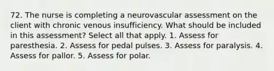 72. The nurse is completing a neurovascular assessment on the client with chronic venous insufficiency. What should be included in this assessment? Select all that apply. 1. Assess for paresthesia. 2. Assess for pedal pulses. 3. Assess for paralysis. 4. Assess for pallor. 5. Assess for polar.