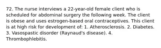 72. The nurse interviews a 22-year-old female client who is scheduled for abdominal surgery the following week. The client is obese and uses estrogen-based oral contraceptives. This client is at high risk for development of: 1. Atherosclerosis. 2. Diabetes. 3. Vasospastic disorder (Raynaud's disease). 4. Thrombophlebitis.