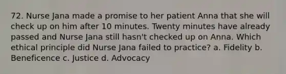 72. Nurse Jana made a promise to her patient Anna that she will check up on him after 10 minutes. Twenty minutes have already passed and Nurse Jana still hasn't checked up on Anna. Which ethical principle did Nurse Jana failed to practice? a. Fidelity b. Beneficence c. Justice d. Advocacy