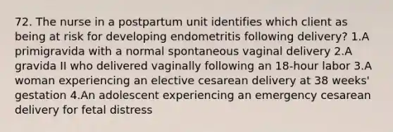 72. The nurse in a postpartum unit identifies which client as being at risk for developing endometritis following delivery? 1.A primigravida with a normal spontaneous vaginal delivery 2.A gravida II who delivered vaginally following an 18-hour labor 3.A woman experiencing an elective cesarean delivery at 38 weeks' gestation 4.An adolescent experiencing an emergency cesarean delivery for fetal distress