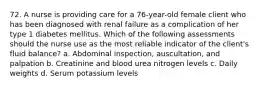 72. A nurse is providing care for a 76-year-old female client who has been diagnosed with renal failure as a complication of her type 1 diabetes mellitus. Which of the following assessments should the nurse use as the most reliable indicator of the client's fluid balance? a. Abdominal inspection, auscultation, and palpation b. Creatinine and blood urea nitrogen levels c. Daily weights d. Serum potassium levels