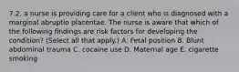 7.2. a nurse is providing care for a client who is diagnosed with a marginal abruptio placentae. The nurse is aware that which of the following findings are risk factors for developing the condition? (Select all that apply.) A. Fetal position B. Blunt abdominal trauma C. cocaine use D. Maternal age E. cigarette smoking