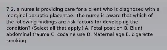 7.2. a nurse is providing care for a client who is diagnosed with a marginal abruptio placentae. The nurse is aware that which of the following findings are risk factors for developing the condition? (Select all that apply.) A. Fetal position B. Blunt abdominal trauma C. cocaine use D. Maternal age E. cigarette smoking