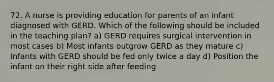 72. A nurse is providing education for parents of an infant diagnosed with GERD. Which of the following should be included in the teaching plan? a) GERD requires surgical intervention in most cases b) Most infants outgrow GERD as they mature c) Infants with GERD should be fed only twice a day d) Position the infant on their right side after feeding