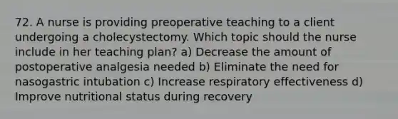 72. A nurse is providing preoperative teaching to a client undergoing a cholecystectomy. Which topic should the nurse include in her teaching plan? a) Decrease the amount of postoperative analgesia needed b) Eliminate the need for nasogastric intubation c) Increase respiratory effectiveness d) Improve nutritional status during recovery