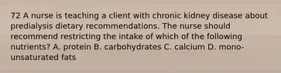 72 A nurse is teaching a client with chronic kidney disease about predialysis dietary recommendations. The nurse should recommend restricting the intake of which of the following nutrients? A. protein B. carbohydrates C. calcium D. mono-unsaturated fats