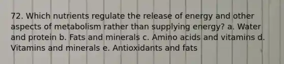 72. Which nutrients regulate the release of energy and other aspects of metabolism rather than supplying energy? a. Water and protein b. Fats and minerals c. <a href='https://www.questionai.com/knowledge/k9gb720LCl-amino-acids' class='anchor-knowledge'>amino acids</a> and vitamins d. Vitamins and minerals e. Antioxidants and fats