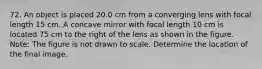 72. An object is placed 20.0 cm from a converging lens with focal length 15 cm. A concave mirror with focal length 10 cm is located 75 cm to the right of the lens as shown in the figure. Note: The figure is not drawn to scale. Determine the location of the final image.