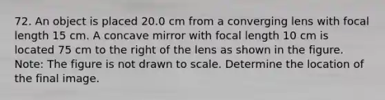 72. An object is placed 20.0 cm from a converging lens with focal length 15 cm. A concave mirror with focal length 10 cm is located 75 cm to the right of the lens as shown in the figure. Note: The figure is not drawn to scale. Determine the location of the final image.