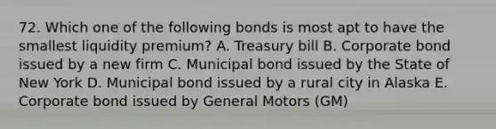 72. Which one of the following bonds is most apt to have the smallest liquidity premium? A. Treasury bill B. Corporate bond issued by a new firm C. Municipal bond issued by the State of New York D. Municipal bond issued by a rural city in Alaska E. Corporate bond issued by General Motors (GM)