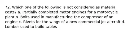 72. Which one of the following is not considered as material costs? a. Partially completed motor engines for a motorcycle plant b. Bolts used in manufacturing the compressor of an engine c. Rivets for the wings of a new commercial jet aircraft d. Lumber used to build tables