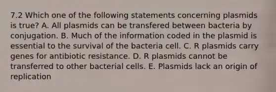 7.2 Which one of the following statements concerning plasmids is true? A. All plasmids can be transfered between bacteria by conjugation. B. Much of the information coded in the plasmid is essential to the survival of the bacteria cell. C. R plasmids carry genes for antibiotic resistance. D. R plasmids cannot be transferred to other bacterial cells. E. Plasmids lack an origin of replication